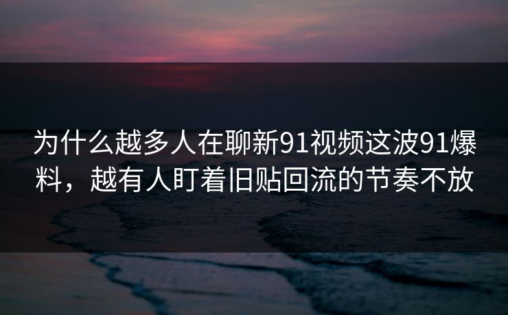 为什么越多人在聊新91视频这波91爆料，越有人盯着旧贴回流的节奏不放