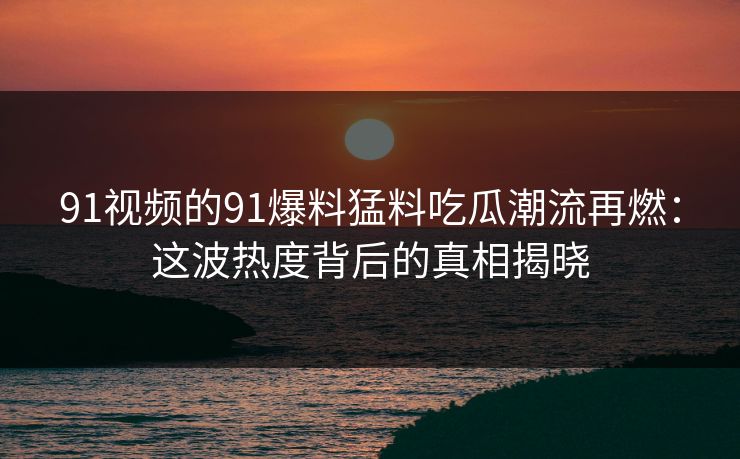 91视频的91爆料猛料吃瓜潮流再燃：这波热度背后的真相揭晓