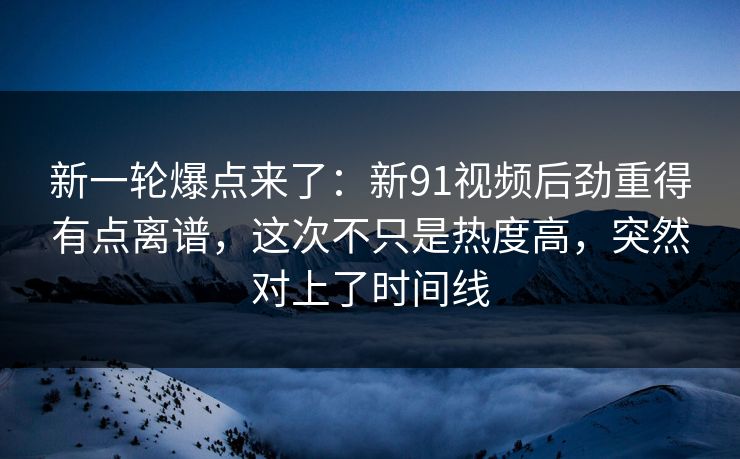 新一轮爆点来了：新91视频后劲重得有点离谱，这次不只是热度高，突然对上了时间线