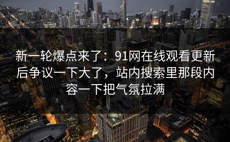 新一轮爆点来了：91网在线观看更新后争议一下大了，站内搜索里那段内容一下把气氛拉满