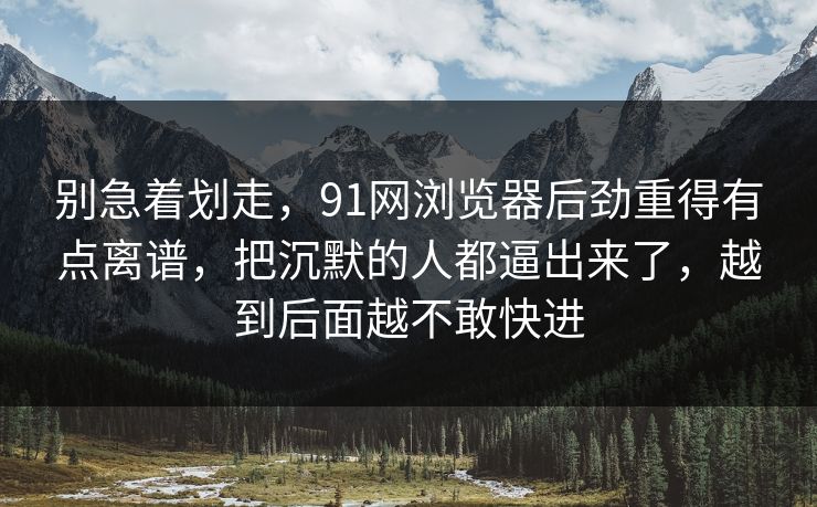别急着划走，91网浏览器后劲重得有点离谱，把沉默的人都逼出来了，越到后面越不敢快进