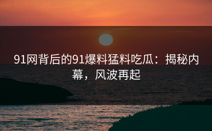 91网背后的91爆料猛料吃瓜：揭秘内幕，风波再起