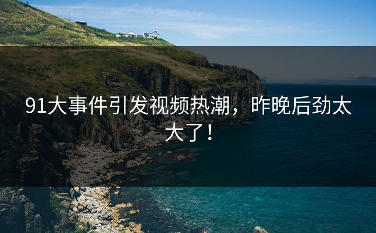 91大事件引发视频热潮，昨晚后劲太大了！