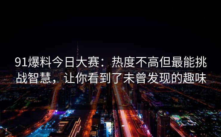 91爆料今日大赛：热度不高但最能挑战智慧，让你看到了未曾发现的趣味