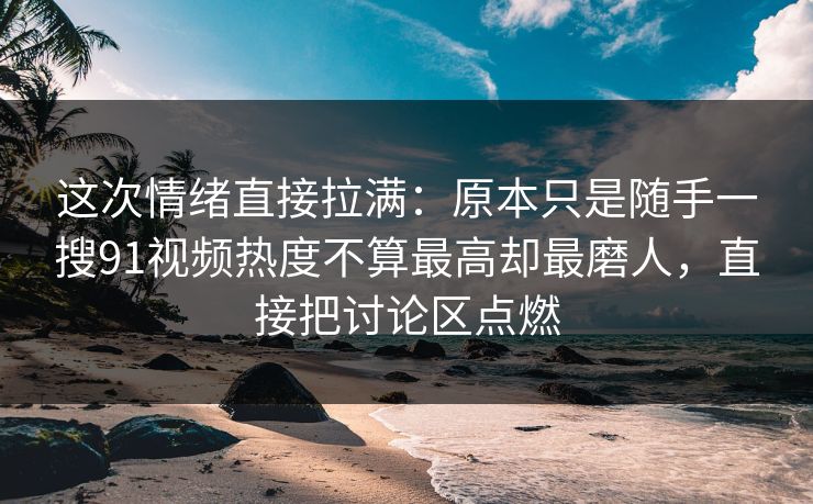 这次情绪直接拉满：原本只是随手一搜91视频热度不算最高却最磨人，直接把讨论区点燃