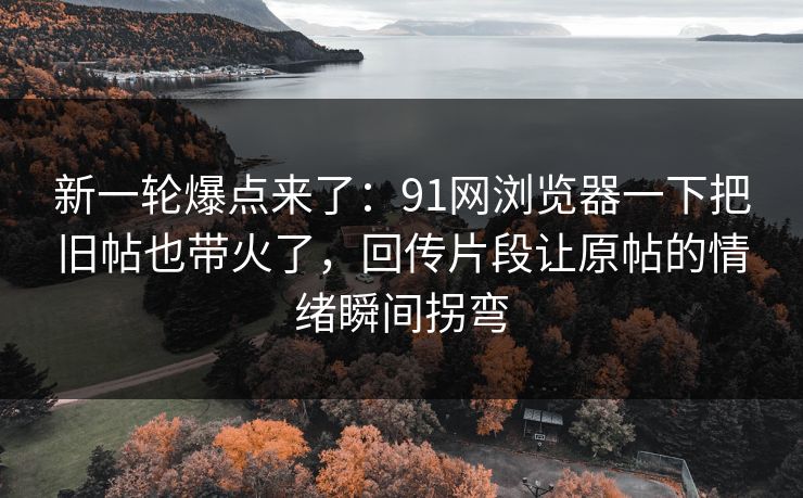 新一轮爆点来了：91网浏览器一下把旧帖也带火了，回传片段让原帖的情绪瞬间拐弯