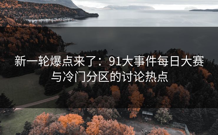 新一轮爆点来了：91大事件每日大赛与冷门分区的讨论热点