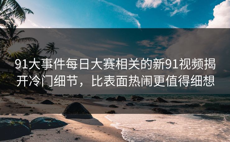 91大事件每日大赛相关的新91视频揭开冷门细节，比表面热闹更值得细想